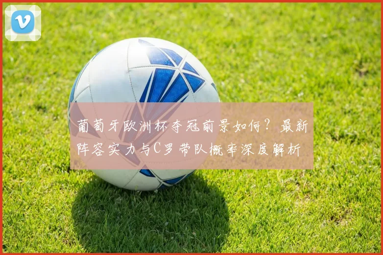 葡萄牙欧洲杯夺冠前景如何?最新阵容实力与C罗带队概率深度解析