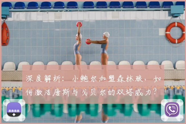 深度解析：小鲍尔加盟森林狼，如何激活唐斯与戈贝尔的双塔威力？