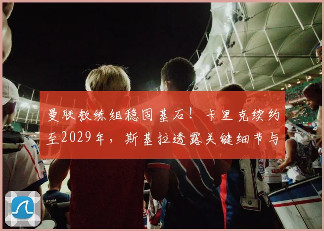 曼联教练组稳固基石！卡里克续约至2029年，斯基拉透露关键细节与未来规划