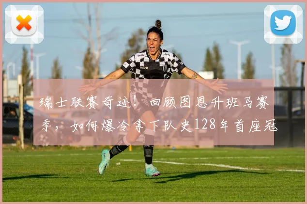 瑞士联赛奇迹！回顾图恩升班马赛季，如何爆冷拿下队史128年首座冠军