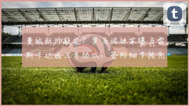 曼城新帅敲定？罗马诺独家曝马雷斯卡达成三年协议，签约细节抢先看